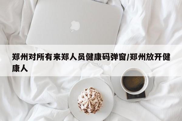 郑州对所有来郑人员健康码弹窗/郑州放开健康人