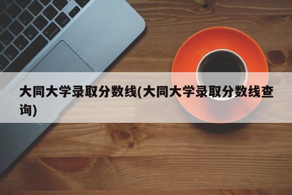 大同大学录取分数线(大同大学录取分数线查询)