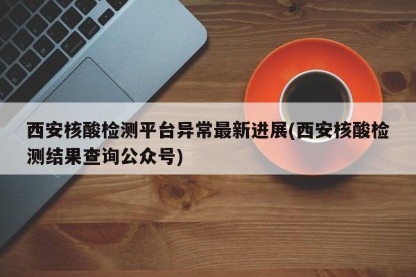 西安核酸检测平台异常最新进展(西安核酸检测结果查询公众号)