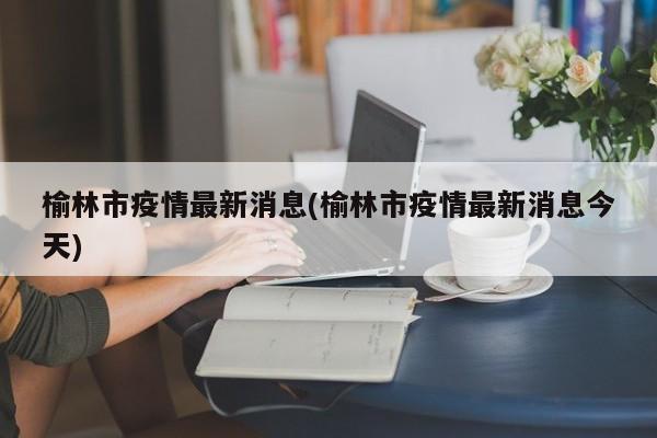 榆林市疫情最新消息(榆林市疫情最新消息今天)