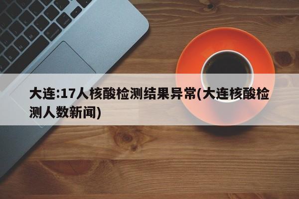 大连:17人核酸检测结果异常(大连核酸检测人数新闻)