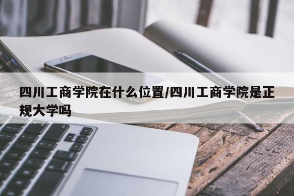 四川工商学院在什么位置/四川工商学院是正规大学吗