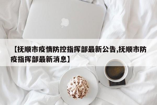 【抚顺市疫情防控指挥部最新公告,抚顺市防疫指挥部最新消息】