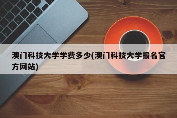 澳门科技大学学费多少(澳门科技大学报名官方网站)