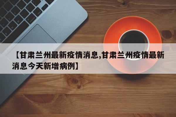 【甘肃兰州最新疫情消息,甘肃兰州疫情最新消息今天新增病例】