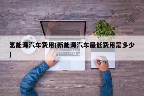 氢能源汽车费用(新能源汽车最低费用是多少)
