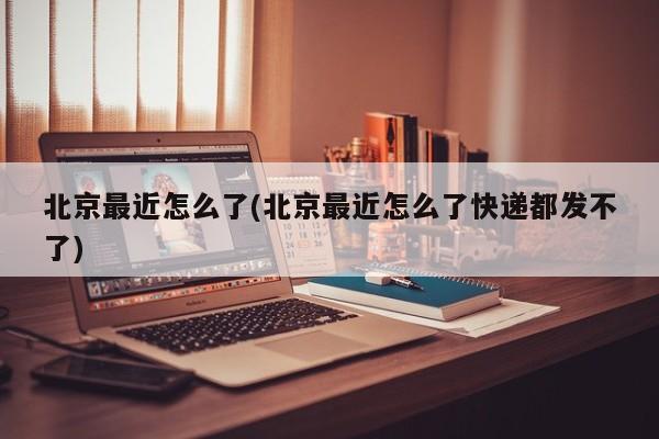 北京最近怎么了(北京最近怎么了快递都发不了)