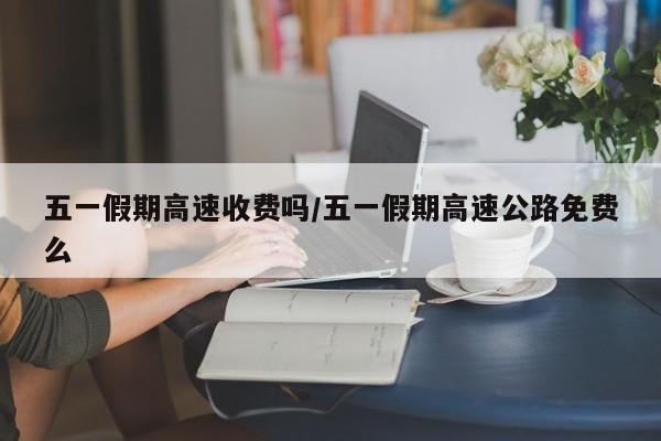 五一假期高速收费吗/五一假期高速公路免费么