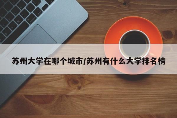 苏州大学在哪个城市/苏州有什么大学排名榜