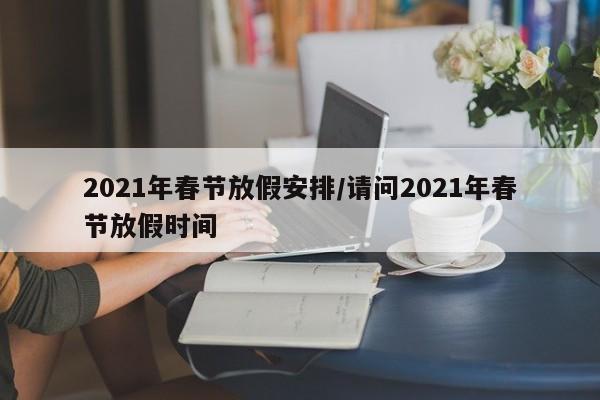 2021年春节放假安排/请问2021年春节放假时间