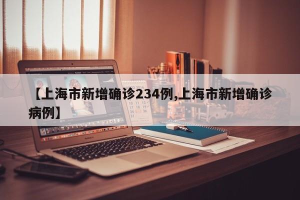 【上海市新增确诊234例,上海市新增确诊病例】