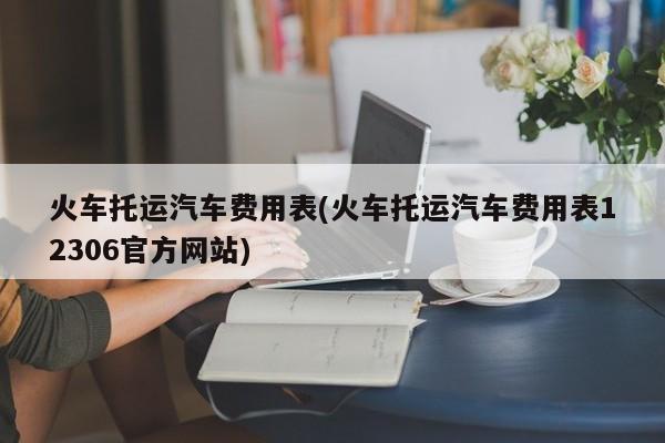 火车托运汽车费用表(火车托运汽车费用表12306官方网站)