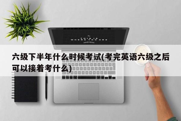 六级下半年什么时候考试(考完英语六级之后可以接着考什么)