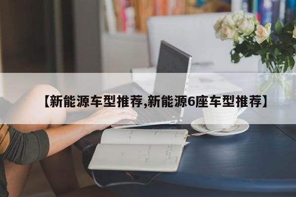 【新能源车型推荐,新能源6座车型推荐】