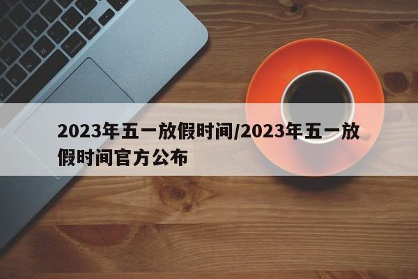 2023年五一放假时间/2023年五一放假时间官方公布