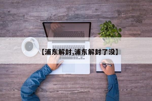 【浦东解封,浦东解封了没】