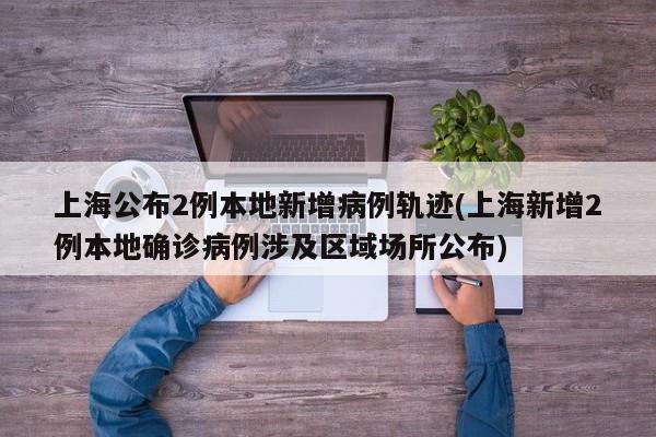上海公布2例本地新增病例轨迹(上海新增2例本地确诊病例涉及区域场所公布)