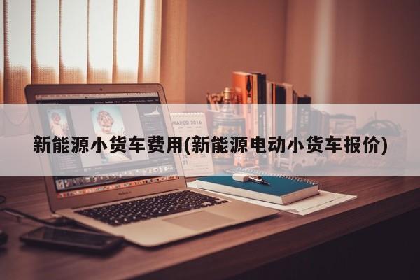 新能源小货车费用(新能源电动小货车报价)