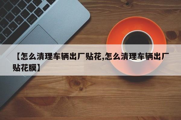 【怎么清理车辆出厂贴花,怎么清理车辆出厂贴花膜】