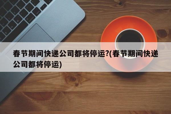 春节期间快递公司都将停运?(春节期间快递公司都将停运)