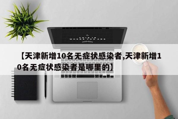 【天津新增10名无症状感染者,天津新增10名无症状感染者是哪里的】