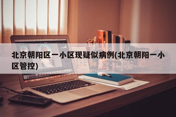 北京朝阳区一小区现疑似病例(北京朝阳一小区管控)