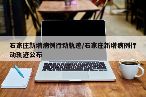 石家庄新增病例行动轨迹/石家庄新增病例行动轨迹公布
