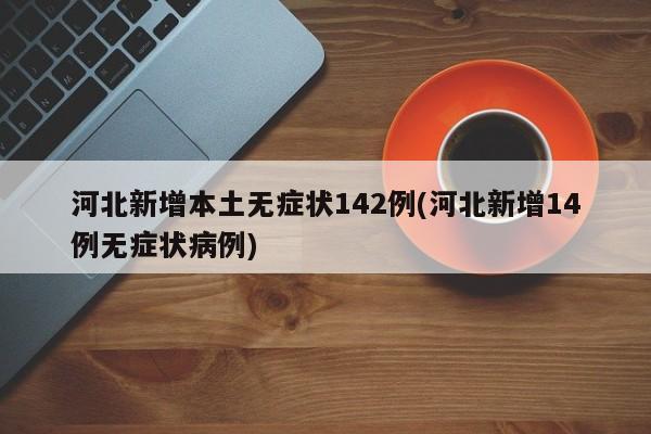 河北新增本土无症状142例(河北新增14例无症状病例)